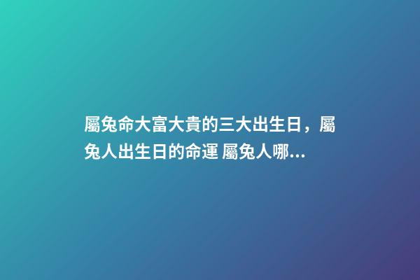 屬兔命大富大貴的三大出生日，屬兔人出生日的命運 屬兔人哪天出生最好 屬兔的幾點出生有福氣，屬兔什么時辰出生富貴-第1張-觀點-玄機派